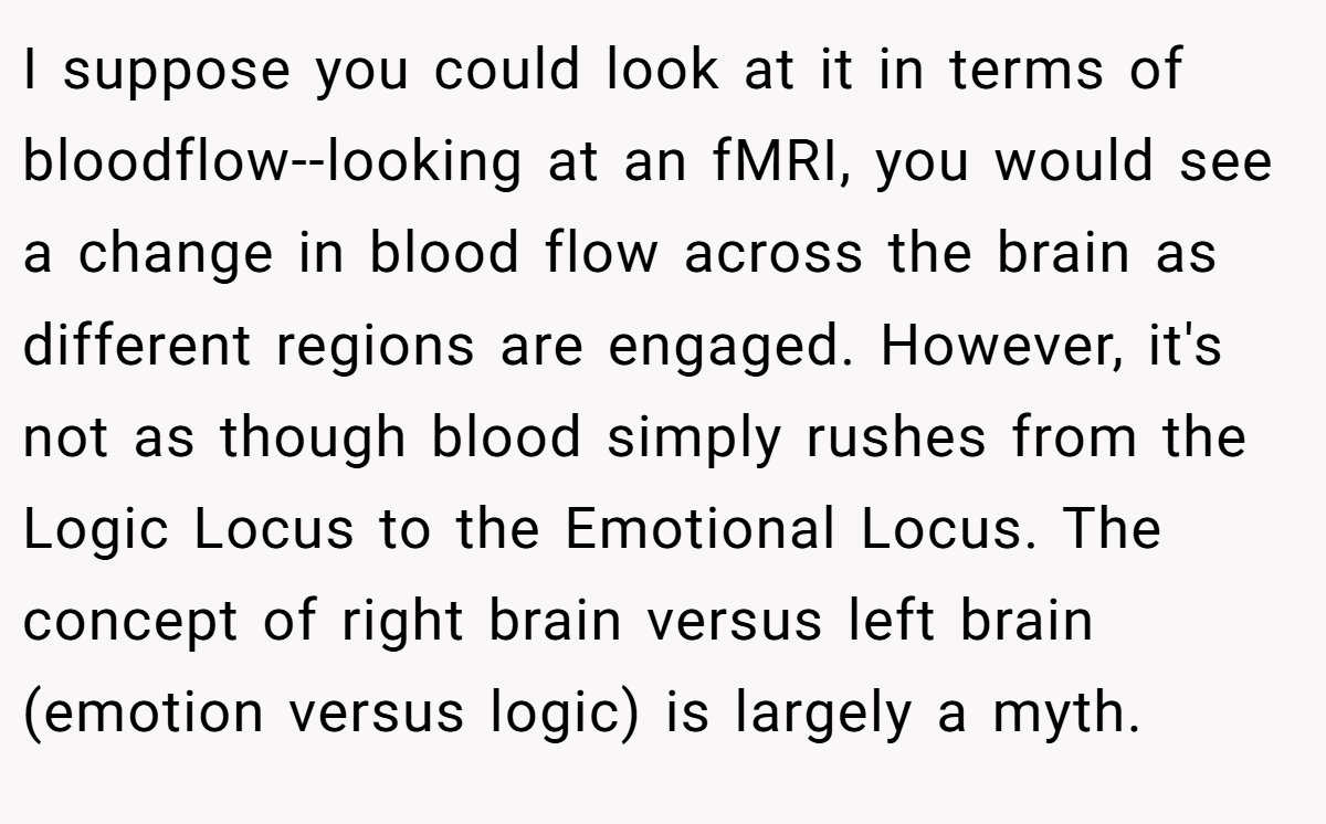 I suppose you could look at it in terms of bloodflow--looking at an fMRI, you would see a change in blood flow across the brain as different regions are engaged. However, it's not as though blood simply rushes from the Logic Locus to the Emotional Locus. The concept of right brain versus left brain (emotion versus logic) is largely a myth.