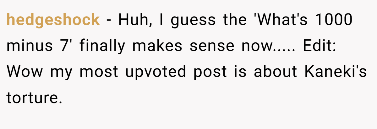 hedgeshock − Huh, I guess the 'What's 1000 minus 7' finally makes sense now..... Edit: Wow my most upvoted post is about Kaneki's torture.