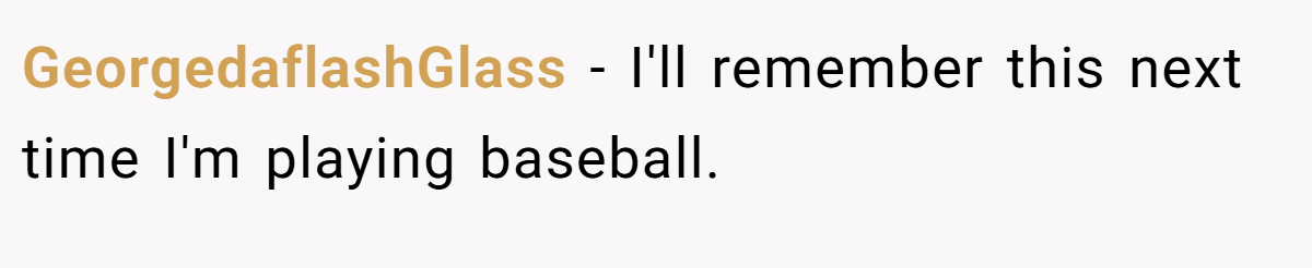 GeorgedaflashGlass − I'll remember this next time I'm playing baseball.