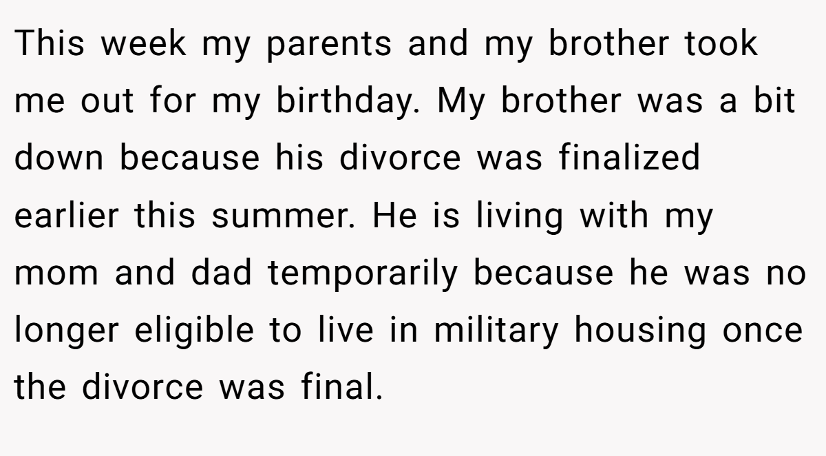 This week my parents and my brother took me out for my birthday. My brother was a bit down because his divorce was finalized earlier this summer. He is living with my mom and dad temporarily because he was no longer eligible to live in military housing once the divorce was final.