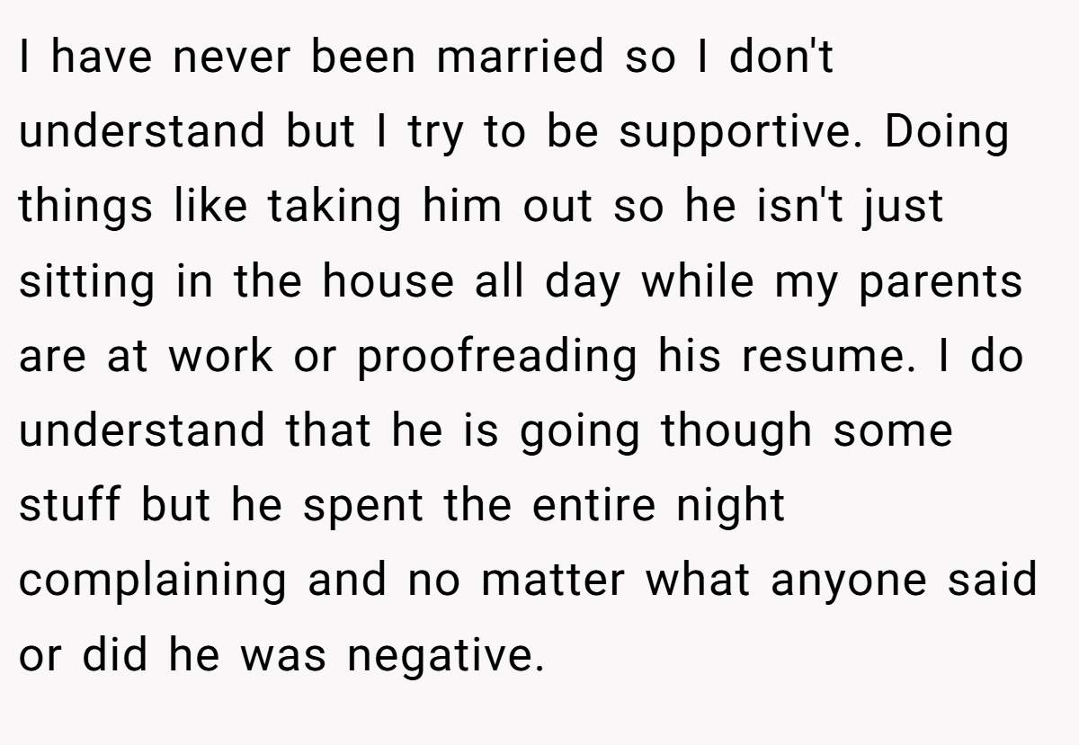 I have never been married so I don't understand but I try to be supportive. Doing things like taking him out so he isn't just sitting in the house all day while my parents are at work or proofreading his resume. I do understand that he is going though some stuff but he spent the entire night complaining and no matter what anyone said or did he was negative.