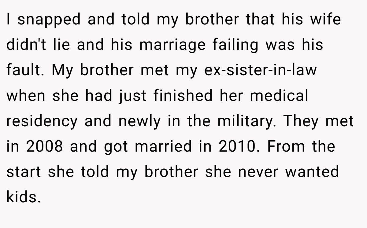 I snapped and told my brother that his wife didn't lie and his marriage failing was his fault. My brother met my ex-sister-in-law when she had just finished her medical residency and newly in the military. They met in 2008 and got married in 2010. From the start she told my brother she never wanted kids.