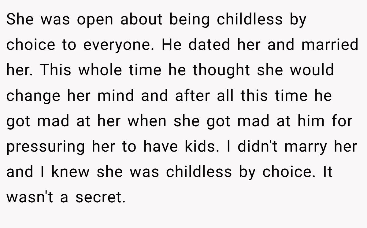 She was open about being childless by choice to everyone. He dated her and married her. This whole time he thought she would change her mind and after all this time he got mad at her when she got mad at him for pressuring her to have kids. I didn't marry her and I knew she was childless by choice. It wasn't a secret.