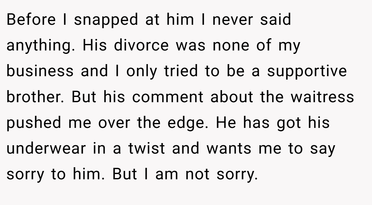 Before I snapped at him I never said anything. His divorce was none of my business and I only tried to be a supportive brother. But his comment about the waitress pushed me over the edge. He has got his underwear in a twist and wants me to say sorry to him. But I am not sorry.