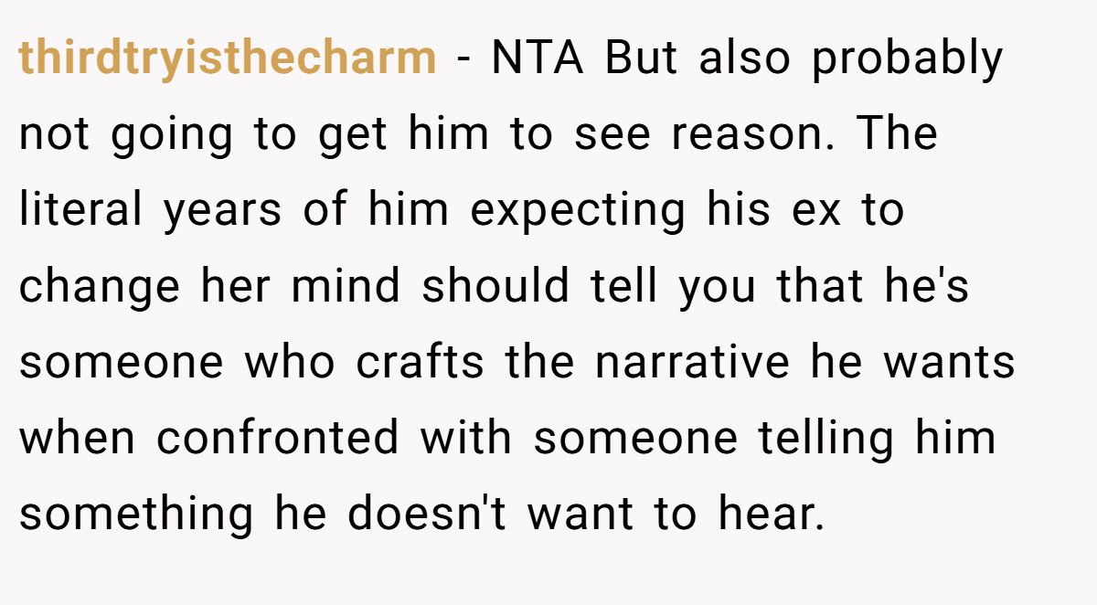 thirdtryisthecharm − NTA But also probably not going to get him to see reason. The literal years of him expecting his ex to change her mind should tell you that he's someone who crafts the narrative he wants when confronted with someone telling him something he doesn't want to hear.