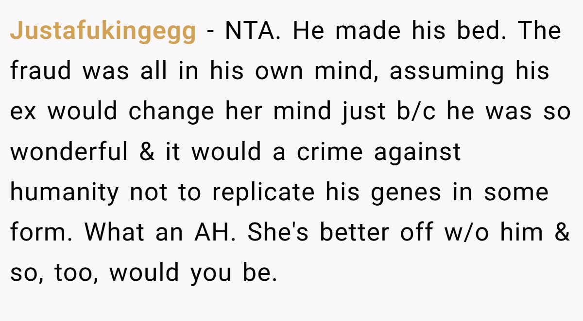 Justafukingegg − NTA. He made his bed. The fraud was all in his own mind, assuming his ex would change her mind just b/c he was so wonderful & it would a crime against humanity not to replicate his genes in some form. What an AH. She's better off w/o him & so, too, would you be.
