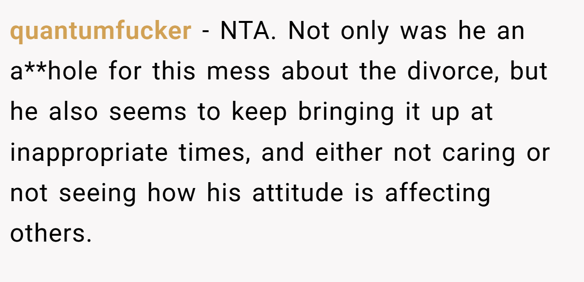 quantumfucker − NTA. Not only was he an a**hole for this mess about the divorce, but he also seems to keep bringing it up at inappropriate times, and either not caring or not seeing how his attitude is affecting others.