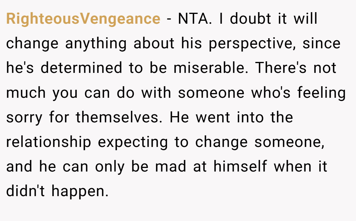 RighteousVengeance − NTA. I doubt it will change anything about his perspective, since he's determined to be miserable. There's not much you can do with someone who's feeling sorry for themselves. He went into the relationship expecting to change someone, and he can only be mad at himself when it didn't happen.