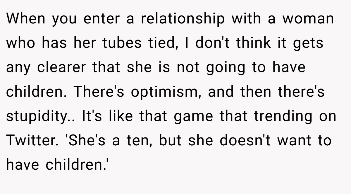 When you enter a relationship with a woman who has her tubes tied, I don't think it gets any clearer that she is not going to have children. There's optimism, and then there's stupidity.. It's like that game that trending on Twitter. 'She's a ten, but she doesn't want to have children.'