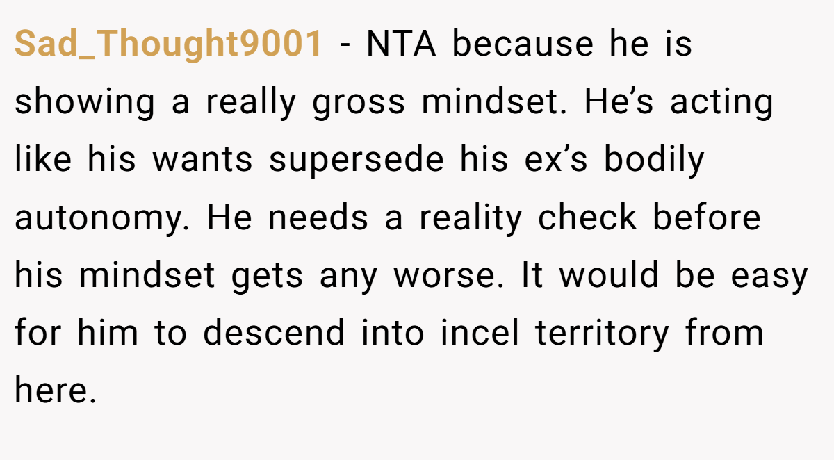 Sad_Thought9001 − NTA because he is showing a really gross mindset. He’s acting like his wants supersede his ex’s bodily autonomy. He needs a reality check before his mindset gets any worse. It would be easy for him to descend into incel territory from here.