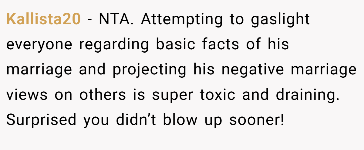 Kallista20 − NTA. Attempting to gaslight everyone regarding basic facts of his marriage and projecting his negative marriage views on others is super toxic and draining. Surprised you didn’t blow up sooner!