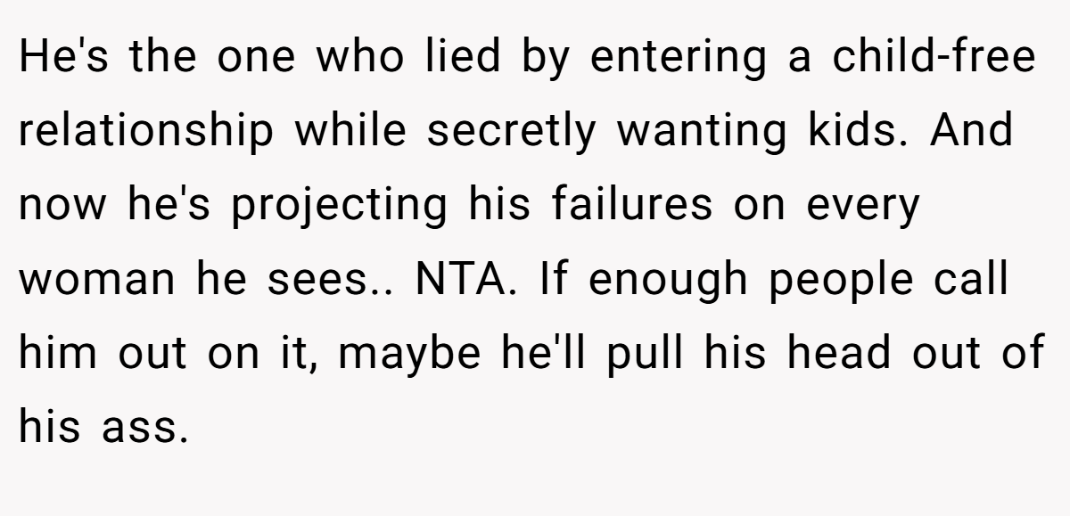He's the one who lied by entering a child-free relationship while secretly wanting kids. And now he's projecting his failures on every woman he sees.. NTA. If enough people call him out on it, maybe he'll pull his head out of his ass.
