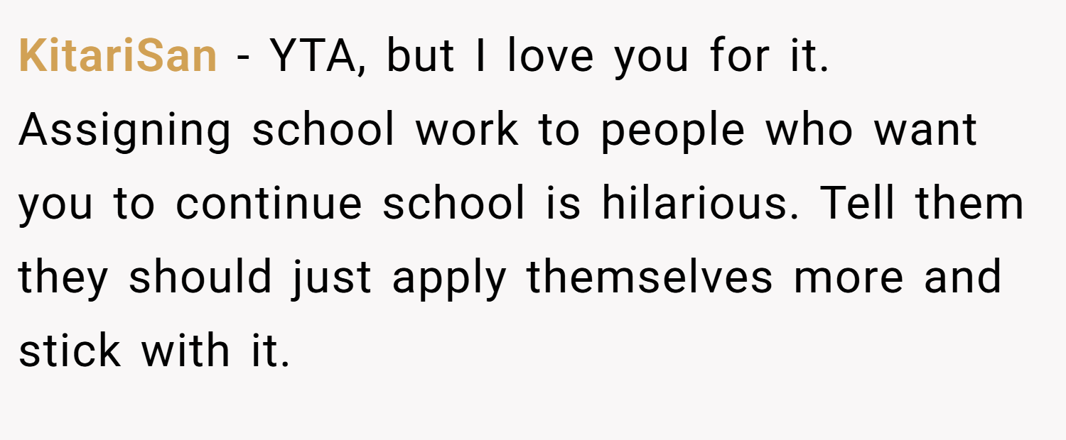 KitariSan − YTA, but I love you for it. Assigning school work to people who want you to continue school is hilarious. Tell them they should just apply themselves more and stick with it.