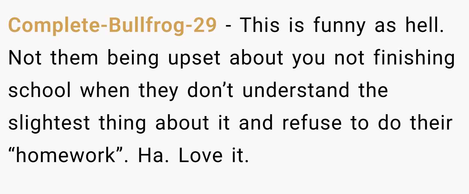 Complete-Bullfrog-29 − This is funny as hell. Not them being upset about you not finishing school when they don’t understand the slightest thing about it and refuse to do their “homework”. Ha. Love it.