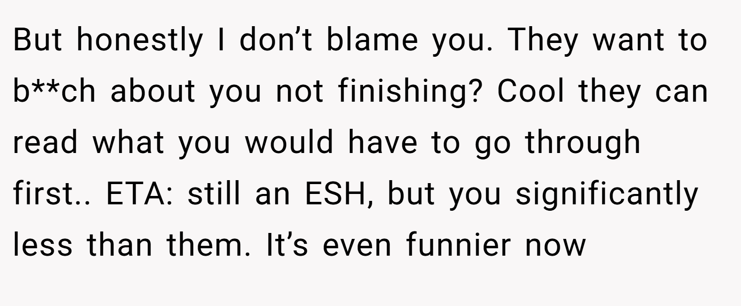 But honestly I don’t blame you. They want to b**ch about you not finishing? Cool they can read what you would have to go through first.. ETA: still an ESH, but you significantly less than them. It’s even funnier now