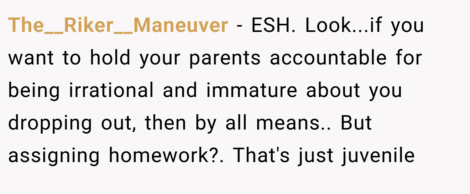 The__Riker__Maneuver − ESH. Look...if you want to hold your parents accountable for being irrational and immature about you dropping out, then by all means.. But assigning homework?. That's just juvenile