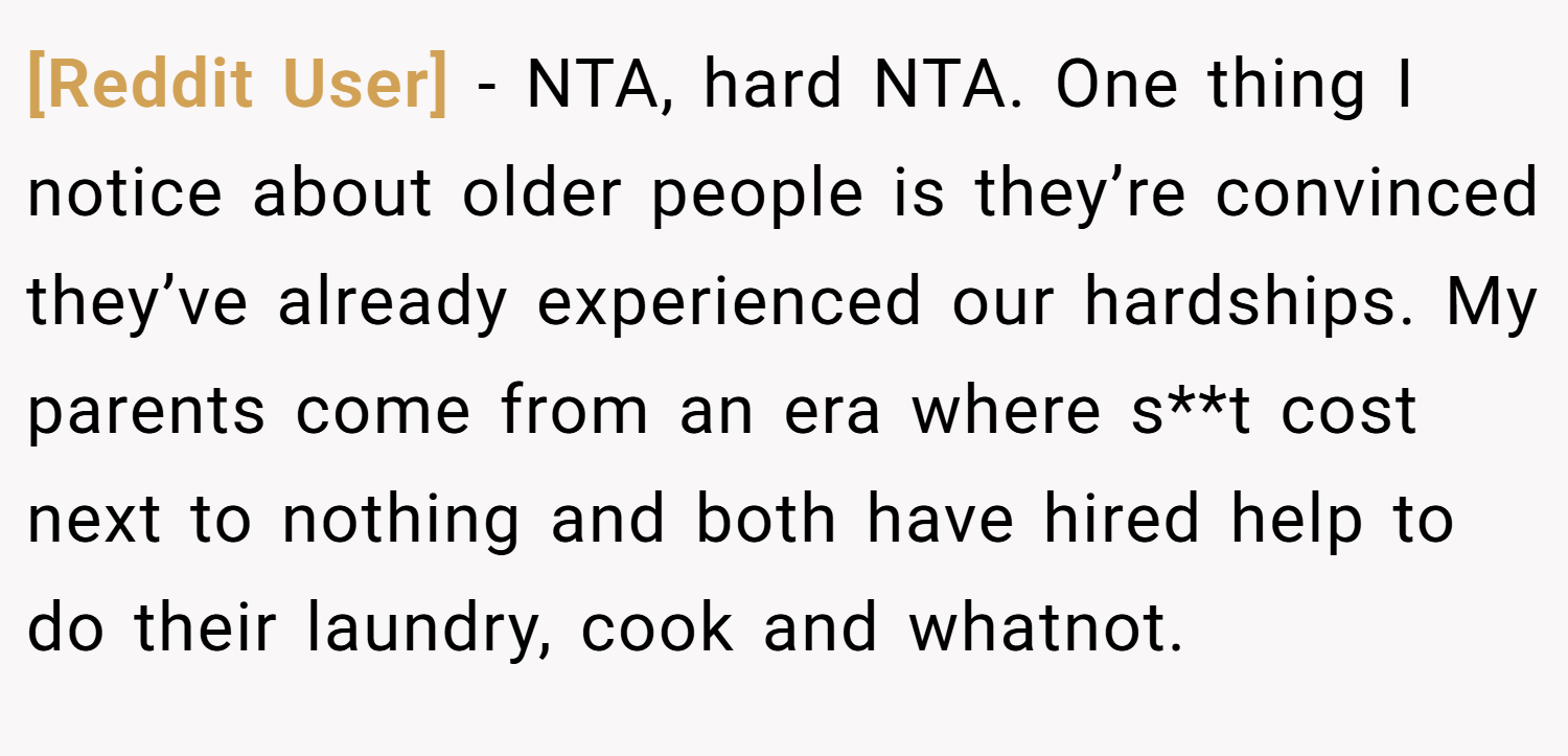 [Reddit User] − NTA, hard NTA. One thing I notice about older people is they’re convinced they’ve already experienced our hardships. My parents come from an era where s**t cost next to nothing and both have hired help to do their laundry, cook and whatnot.