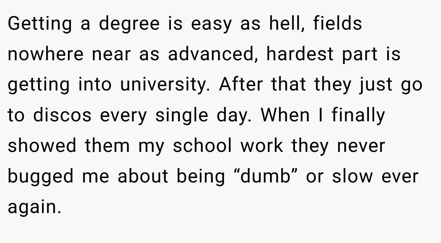 Getting a degree is easy as hell, fields nowhere near as advanced, hardest part is getting into university. After that they just go to discos every single day. When I finally showed them my school work they never bugged me about being “dumb” or slow ever again.