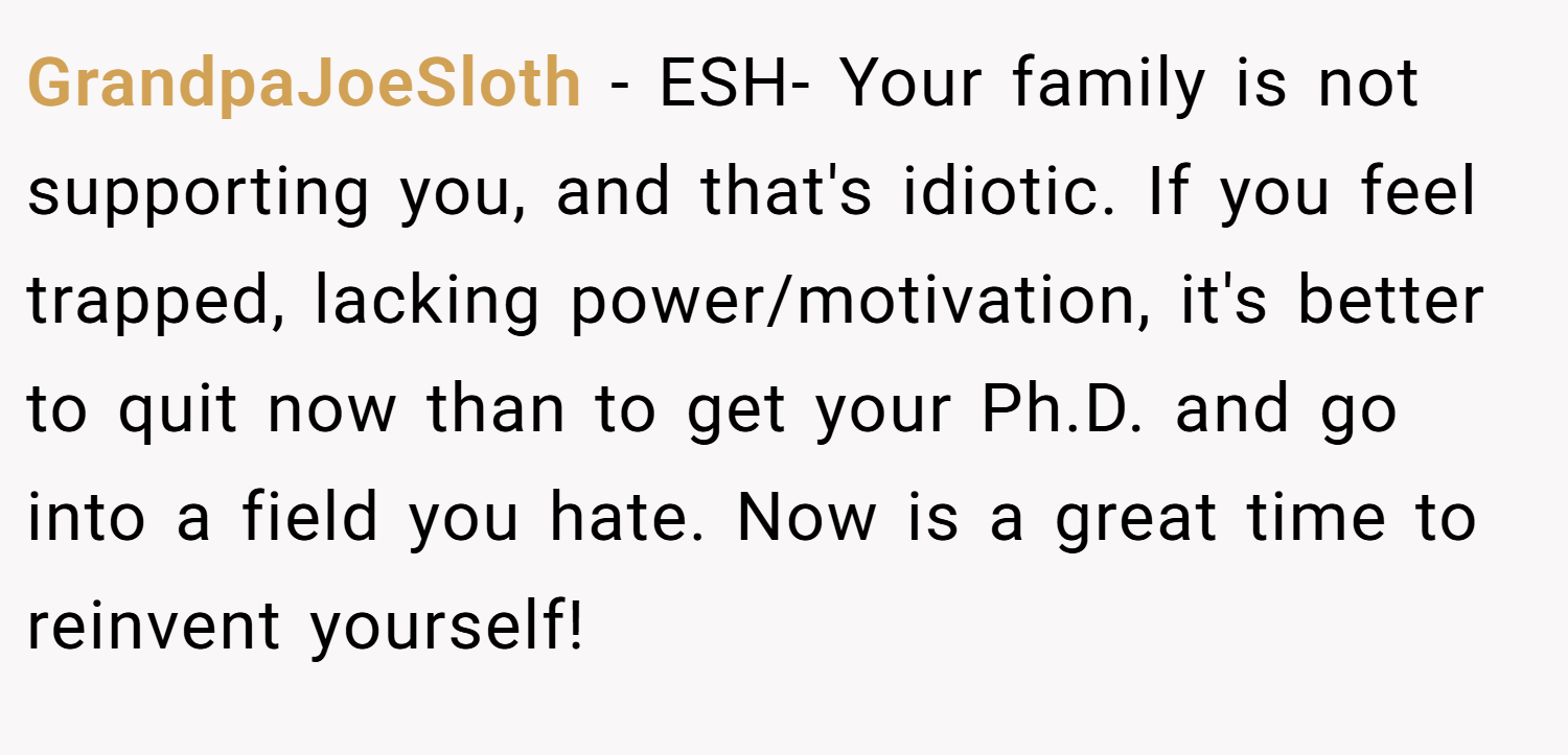 GrandpaJoeSloth − ESH- Your family is not supporting you, and that's idiotic. If you feel trapped, lacking power/motivation, it's better to quit now than to get your Ph.D. and go into a field you hate. Now is a great time to reinvent yourself!