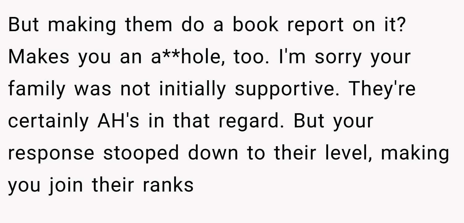 But making them do a book report on it? Makes you an a**hole, too. I'm sorry your family was not initially supportive. They're certainly AH's in that regard. But your response stooped down to their level, making you join their ranks