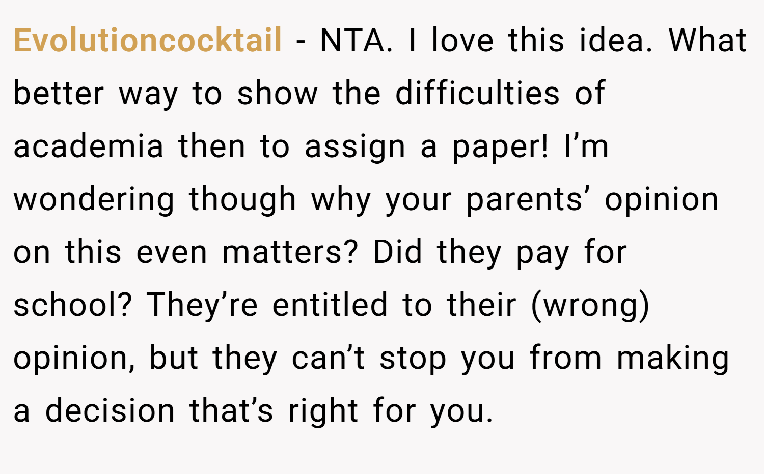 Evolutioncocktail − NTA. I love this idea. What better way to show the difficulties of academia then to assign a paper! I’m wondering though why your parents’ opinion on this even matters? Did they pay for school? They’re entitled to their (wrong) opinion, but they can’t stop you from making a decision that’s right for you.