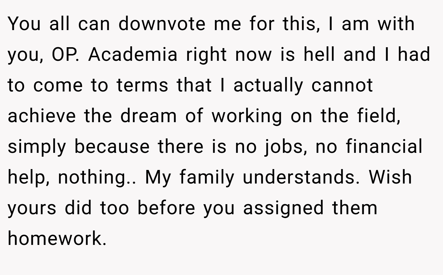 You all can downvote me for this, I am with you, OP. Academia right now is hell and I had to come to terms that I actually cannot achieve the dream of working on the field, simply because there is no jobs, no financial help, nothing.. My family understands. Wish yours did too before you assigned them homework.