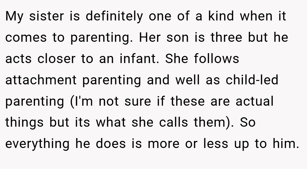 My sister is definitely one of a kind when it comes to parenting. Her son is three but he acts closer to an infant. She follows attachment parenting and well as child-led parenting (I'm not sure if these are actual things but its what she calls them). So everything he does is more or less up to him.