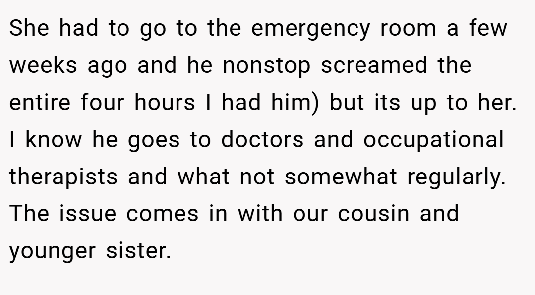 She had to go to the emergency room a few weeks ago and he nonstop screamed the entire four hours I had him) but its up to her. I know he goes to doctors and occupational therapists and what not somewhat regularly. The issue comes in with our cousin and younger sister.
