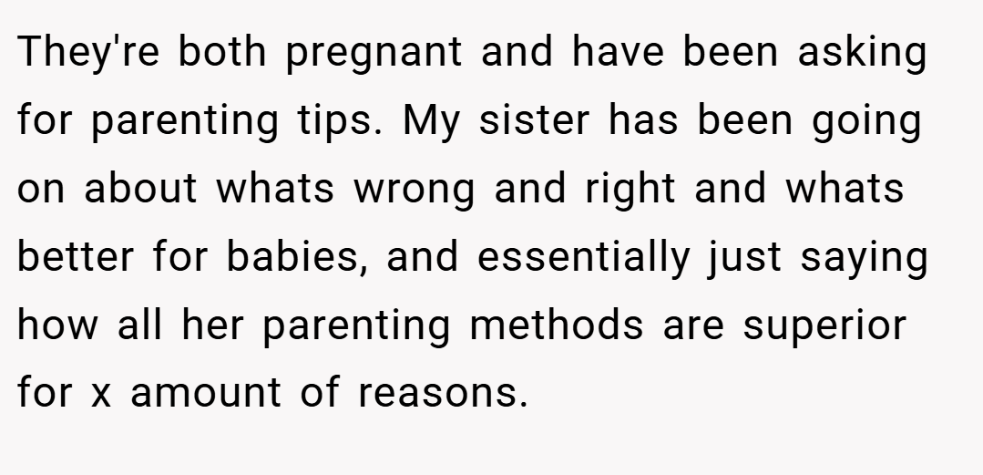 They're both pregnant and have been asking for parenting tips. My sister has been going on about whats wrong and right and whats better for babies, and essentially just saying how all her parenting methods are superior for x amount of reasons.