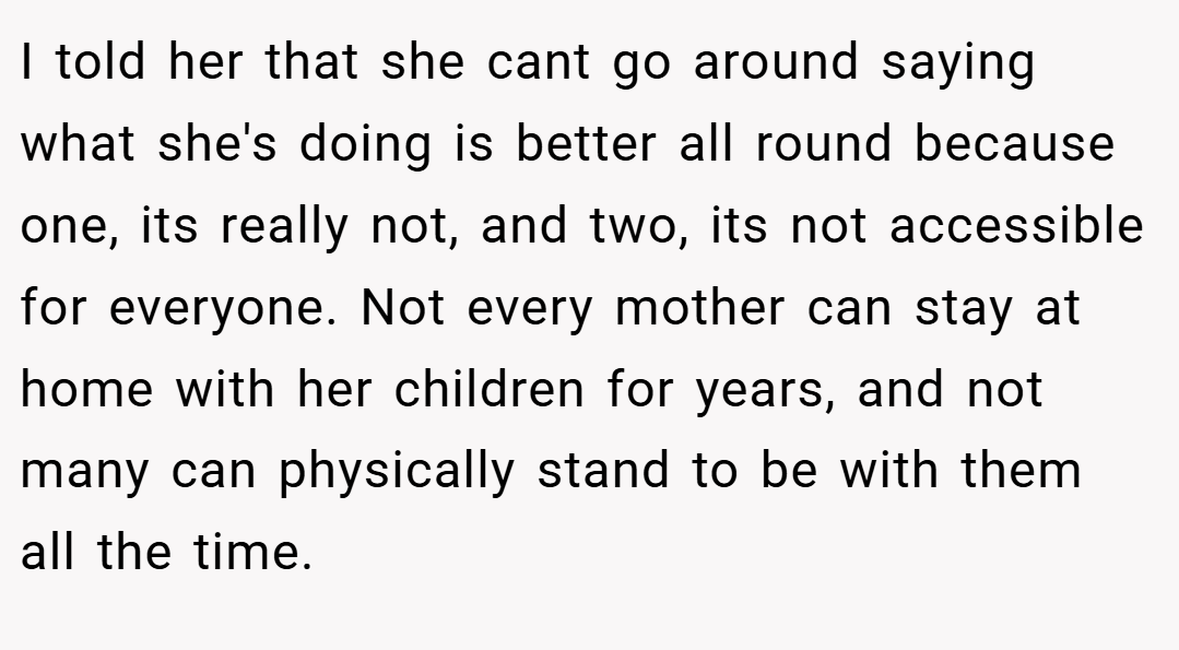 I told her that she cant go around saying what she's doing is better all round because one, its really not, and two, its not accessible for everyone. Not every mother can stay at home with her children for years, and not many can physically stand to be with them all the time.