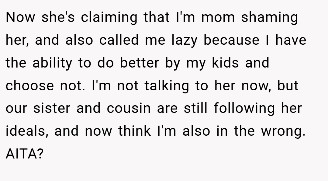 Now she's claiming that I'm mom shaming her, and also called me lazy because I have the ability to do better by my kids and choose not. I'm not talking to her now, but our sister and cousin are still following her ideals, and now think I'm also in the wrong. AITA?