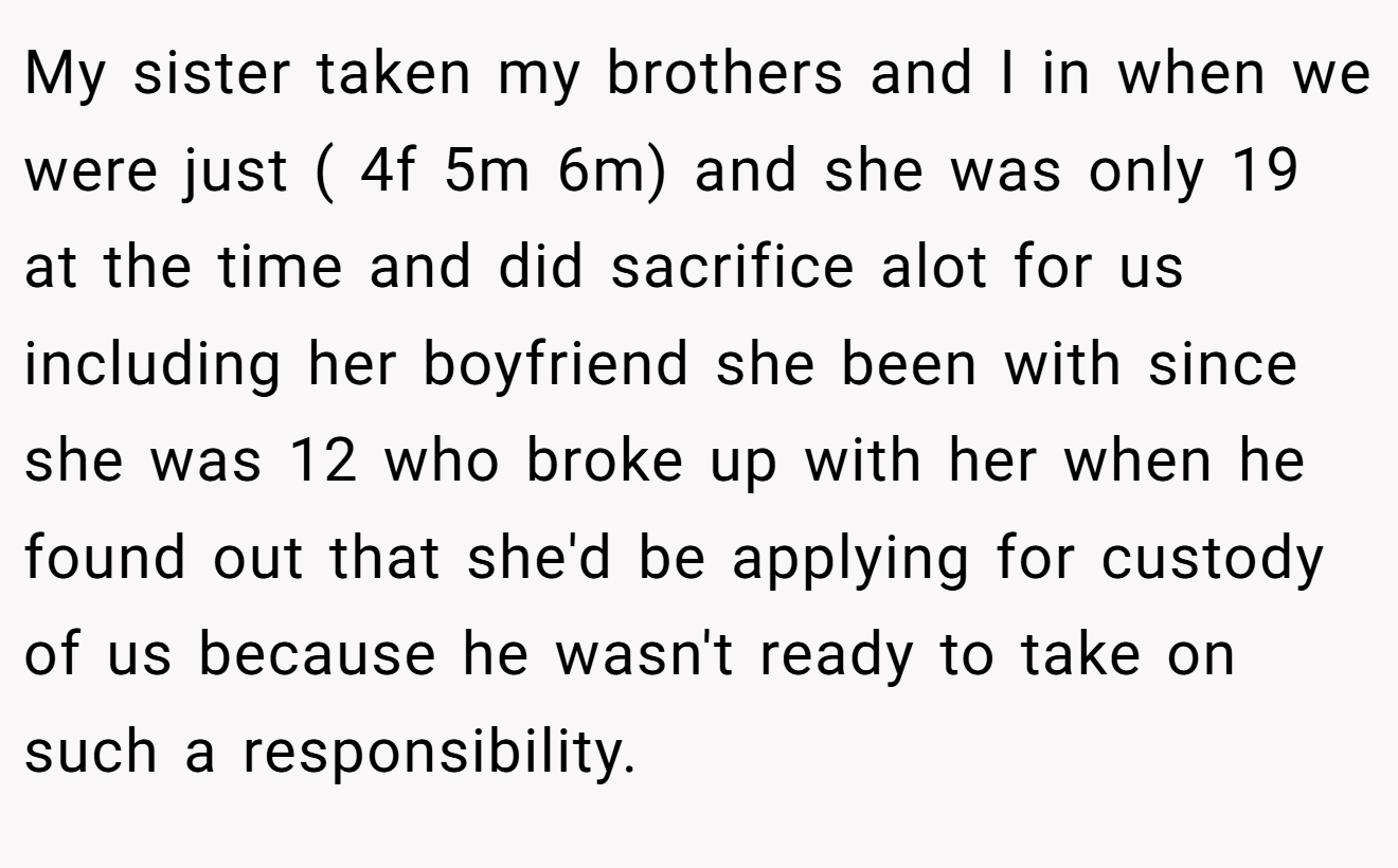 My sister taken my brothers and I in when we were just ( 4f 5m 6m) and she was only 19 at the time and did sacrifice alot for us including her boyfriend she been with since she was 12 who broke up with her when he found out that she'd be applying for custody of us because he wasn't ready to take on such a responsibility.