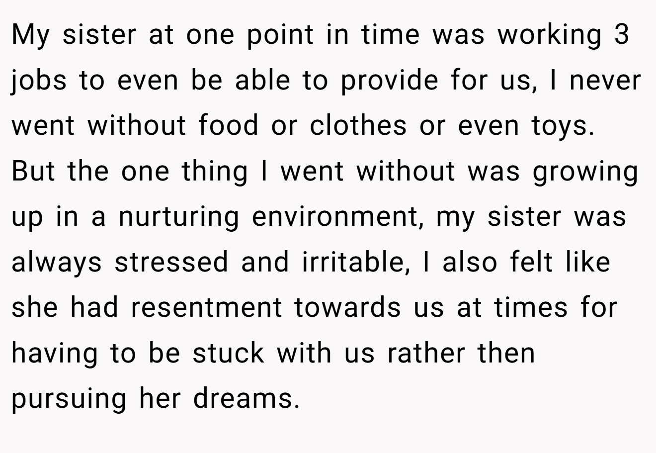 My sister at one point in time was working 3 jobs to even be able to provide for us, I never went without food or clothes or even toys. But the one thing I went without was growing up in a nurturing environment, my sister was always stressed and irritable, I also felt like she had resentment towards us at times for having to be stuck with us rather then pursuing her dreams.