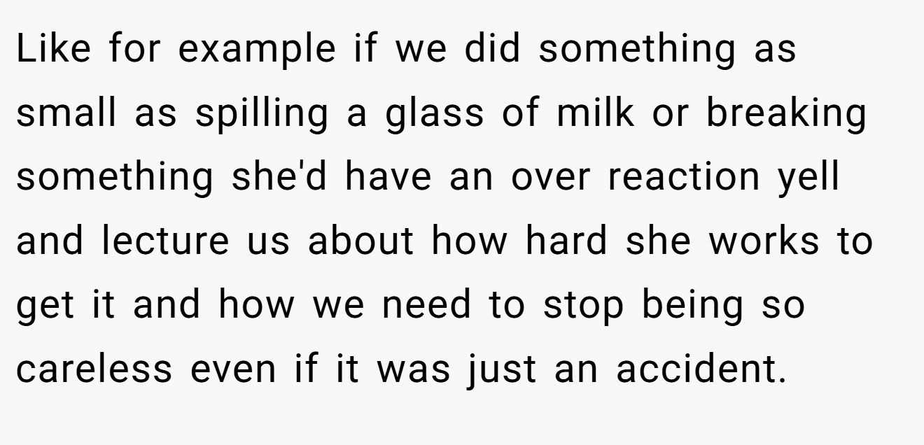 Like for example if we did something as small as spilling a glass of milk or breaking something she'd have an over reaction yell and lecture us about how hard she works to get it and how we need to stop being so careless even if it was just an accident.