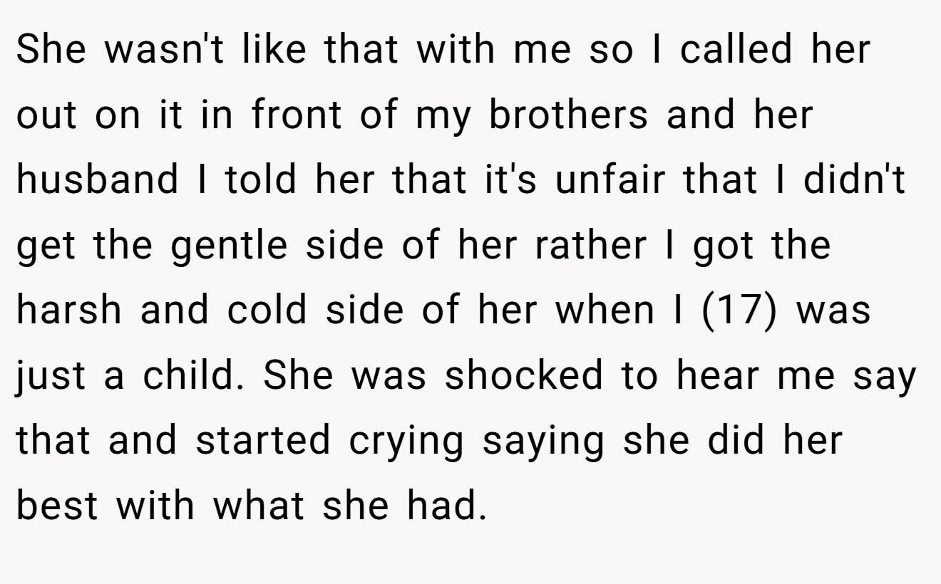 She wasn't like that with me so I called her out on it in front of my brothers and her husband I told her that it's unfair that I didn't get the gentle side of her rather I got the harsh and cold side of her when I (17) was just a child. She was shocked to hear me say that and started crying saying she did her best with what she had.