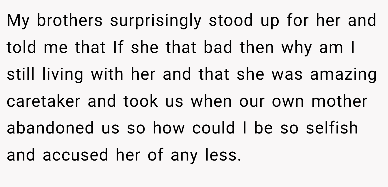My brothers surprisingly stood up for her and told me that If she that bad then why am I still living with her and that she was amazing caretaker and took us when our own mother abandoned us so how could I be so selfish and accused her of any less.