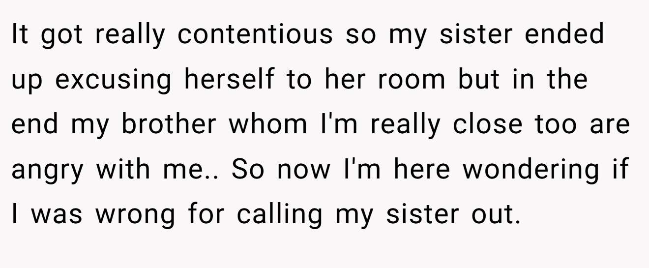 It got really contentious so my sister ended up excusing herself to her room but in the end my brother whom I'm really close too are angry with me.. So now I'm here wondering if I was wrong for calling my sister out.