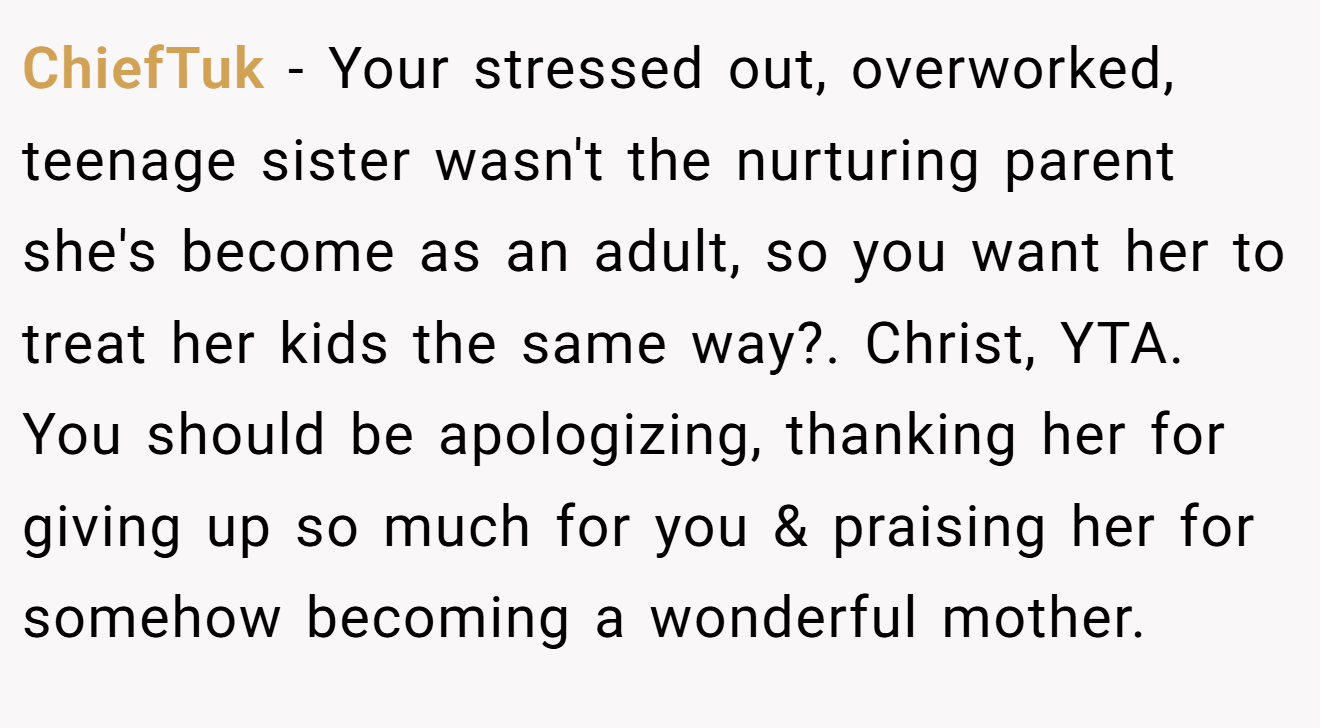 ChiefTuk - Your stressed out, overworked, teenage sister wasn't the nurturing parent she's become as an adult, so you want her to treat her kids the same way?. Christ, YTA. You should be apologizing, thanking her for giving up so much for you & praising her for somehow becoming a wonderful mother.