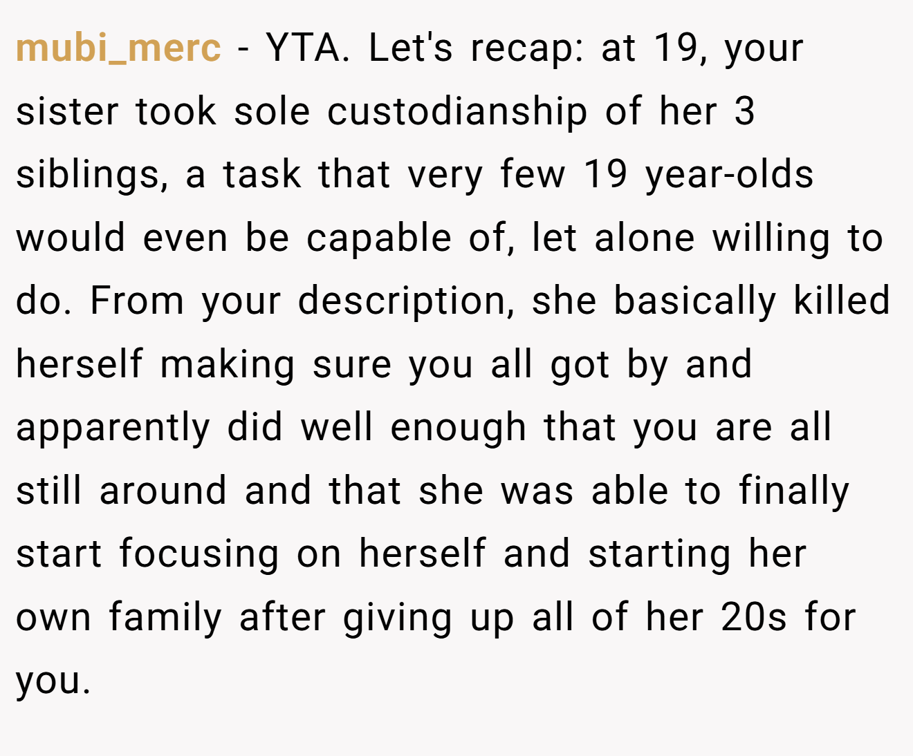 mubi_merc - YTA. Let's recap: at 19, your sister took sole custodianship of her 3 siblings, a task that very few 19 year-olds would even be capable of, let alone willing to do. From your description, she basically killed herself making sure you all got by and apparently did well enough that you are all still around and that she was able to finally start focusing on herself and starting her own family after giving up all of her 20s for you.