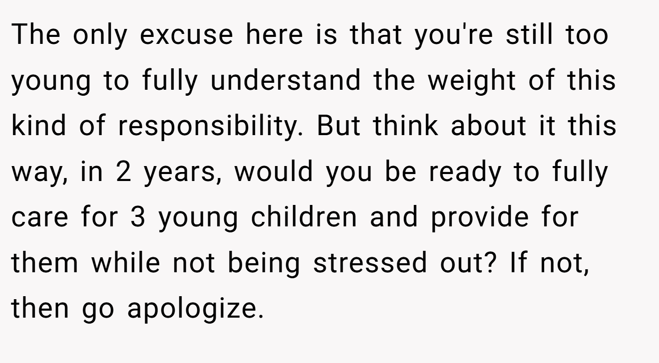 The only excuse here is that you're still too young to fully understand the weight of this kind of responsibility. But think about it this way, in 2 years, would you be ready to fully care for 3 young children and provide for them while not being stressed out? If not, then go apologize.