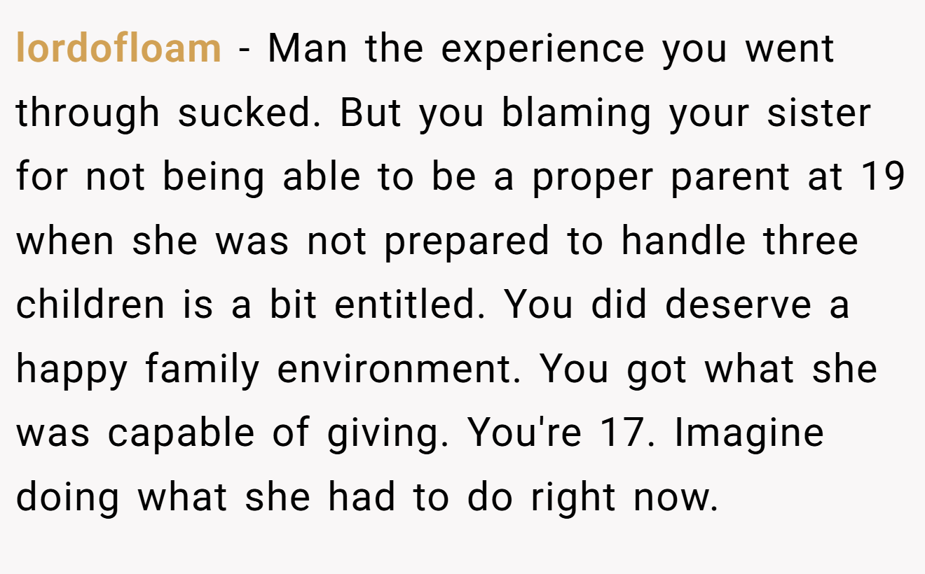 lordofloam - Man the experience you went through sucked. But you blaming your sister for not being able to be a proper parent at 19 when she was not prepared to handle three children is a bit entitled. You did deserve a happy family environment. You got what she was capable of giving. You're 17. Imagine doing what she had to do right now.