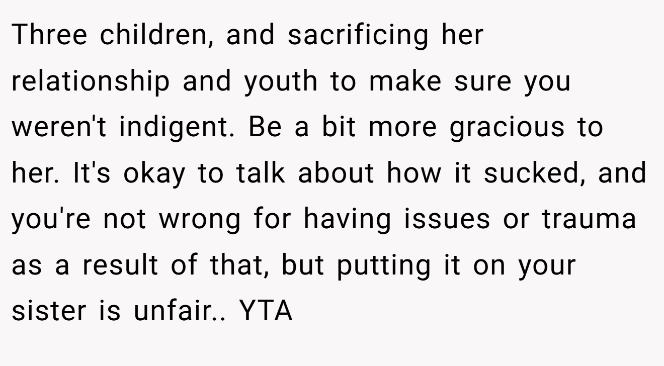 Three children, and sacrificing her relationship and youth to make sure you weren't indigent. Be a bit more gracious to her. It's okay to talk about how it sucked, and you're not wrong for having issues or trauma as a result of that, but putting it on your sister is unfair.. YTA