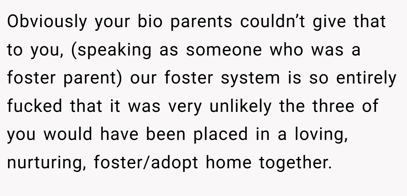 Obviously your bio parents couldn’t give that to you, (speaking as someone who was a foster parent) our foster system is so entirely fucked that it was very unlikely the three of you would have been placed in a loving, nurturing, foster/adopt home together.