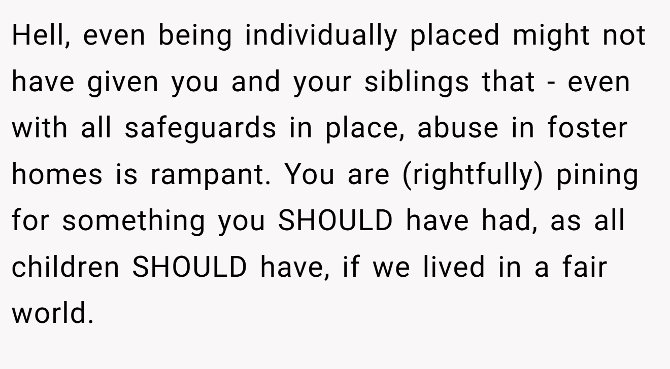 Hell, even being individually placed might not have given you and your siblings that - even with all safeguards in place, abuse in foster homes is rampant. You are (rightfully) pining for something you SHOULD have had, as all children SHOULD have, if we lived in a fair world.