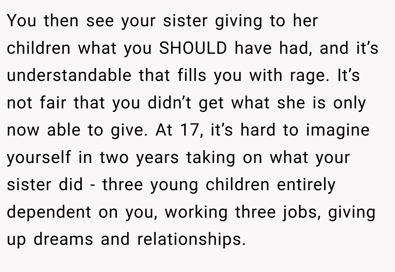 You then see your sister giving to her children what you SHOULD have had, and it’s understandable that fills you with rage. It’s not fair that you didn’t get what she is only now able to give. At 17, it’s hard to imagine yourself in two years taking on what your sister did - three young children entirely dependent on you, working three jobs, giving up dreams and relationships.