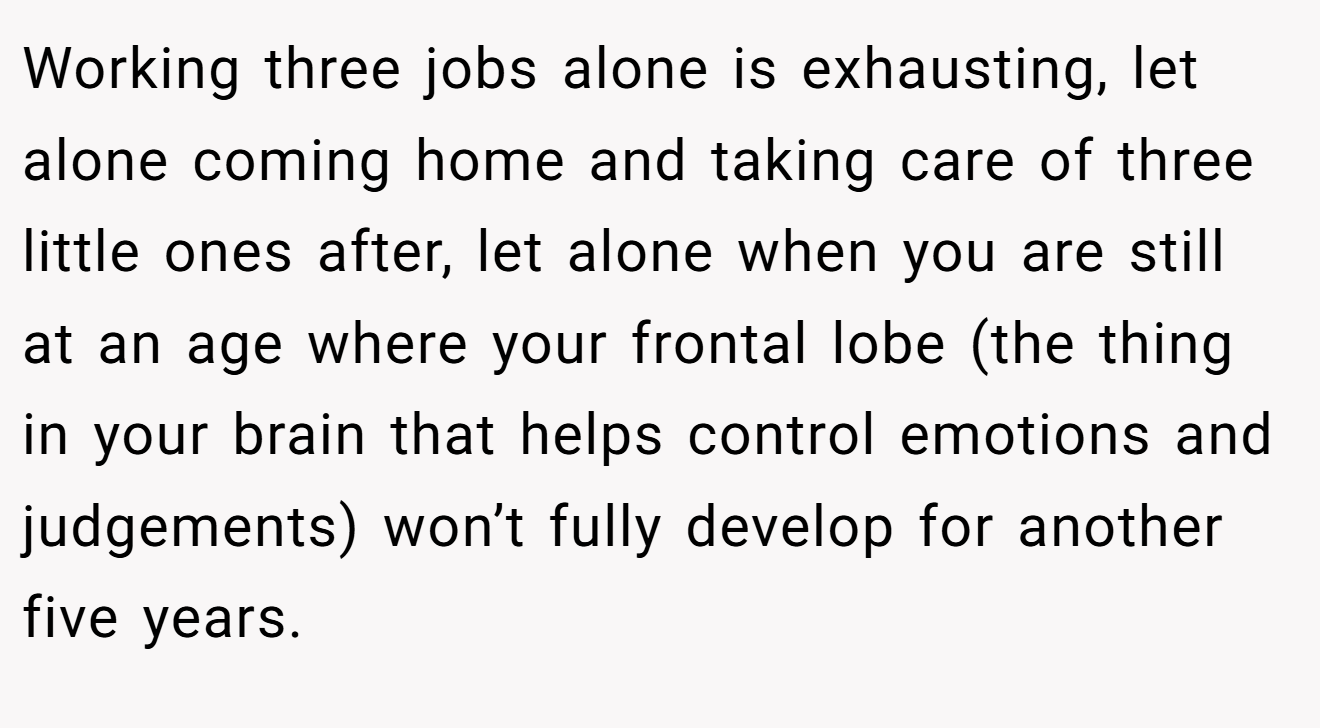 Working three jobs alone is exhausting, let alone coming home and taking care of three little ones after, let alone when you are still at an age where your frontal lobe (the thing in your brain that helps control emotions and judgements) won’t fully develop for another five years.