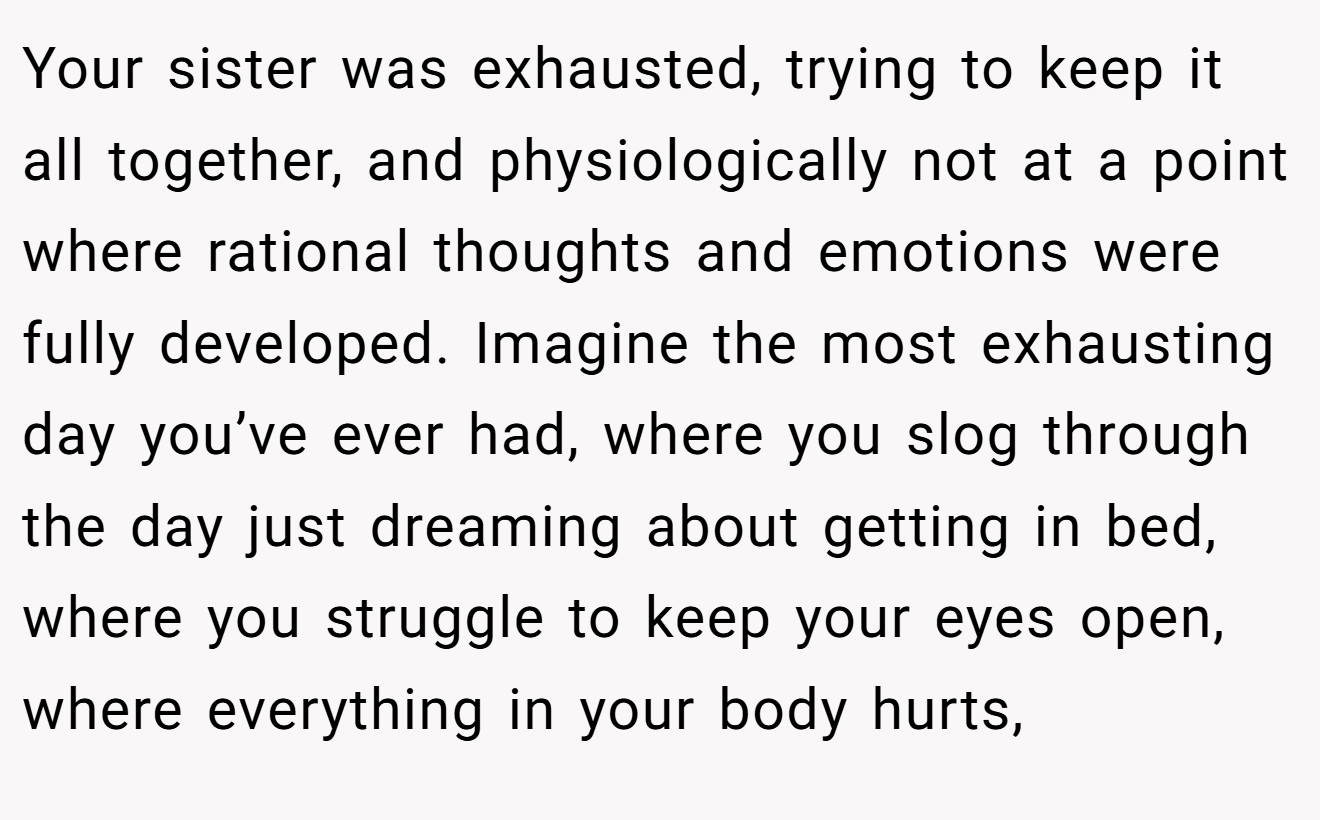 Your sister was exhausted, trying to keep it all together, and physiologically not at a point where rational thoughts and emotions were fully developed. Imagine the most exhausting day you’ve ever had, where you slog through the day just dreaming about getting in bed, where you struggle to keep your eyes open, where everything in your body hurts,