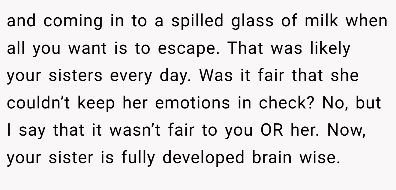 and coming in to a spilled glass of milk when all you want is to escape. That was likely your sisters every day. Was it fair that she couldn’t keep her emotions in check? No, but I say that it wasn’t fair to you OR her. Now, your sister is fully developed brain wise.