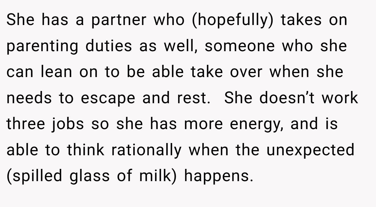 She has a partner who (hopefully) takes on parenting duties as well, someone who she can lean on to be able take over when she needs to escape and rest.  She doesn’t work three jobs so she has more energy, and is able to think rationally when the unexpected (spilled glass of milk) happens.