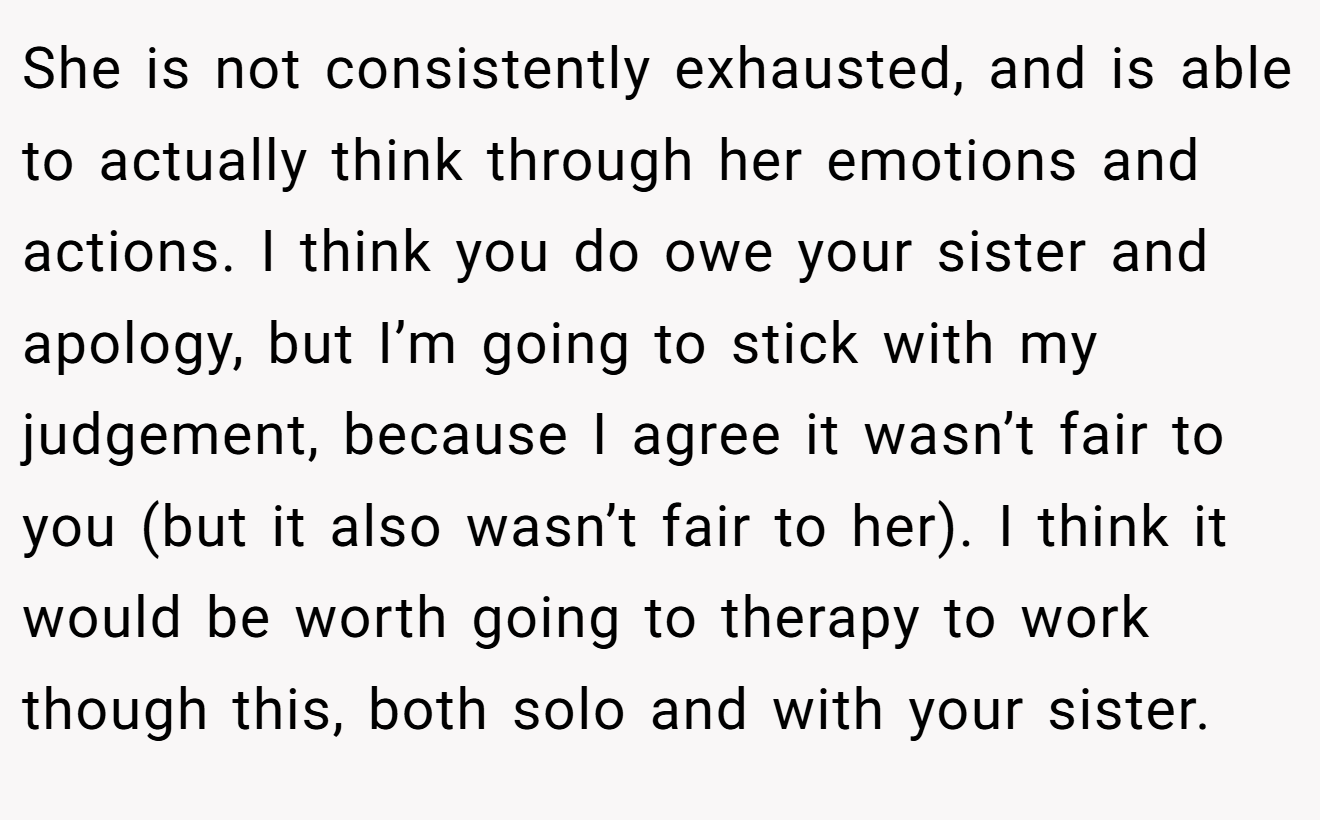 She is not consistently exhausted, and is able to actually think through her emotions and actions. I think you do owe your sister and apology, but I’m going to stick with my judgement, because I agree it wasn’t fair to you (but it also wasn’t fair to her). I think it would be worth going to therapy to work though this, both solo and with your sister.
